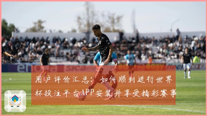 用户评价汇总：如何顺利进行世界杯投注平台APP安装并享受精彩赛事直播