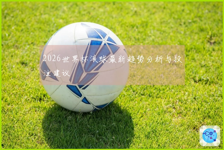 2026世界杯滚球最新趋势分析与投注建议