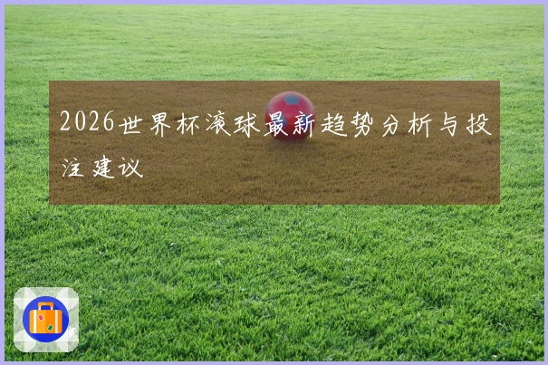 2026世界杯滚球最新趋势分析与投注建议