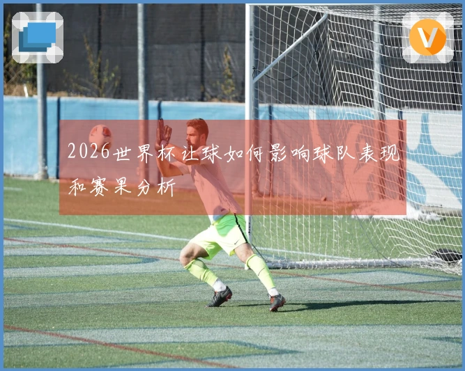 2026世界杯让球如何影响球队表现和赛果分析